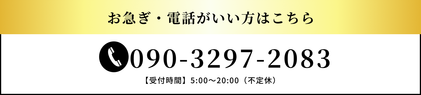 お急ぎ・電話がいい方は、090-3297-2083までお電話でお問い合わせください。受付時間は、午前5:00から午後20:00までとなります。不定休となります。